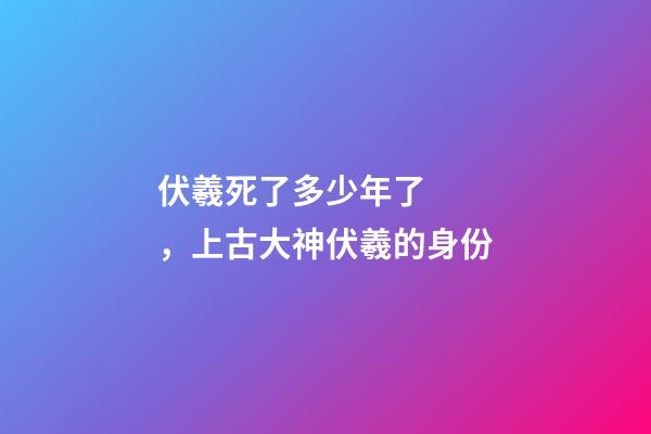 伏羲死了多少年了，上古大神伏羲的身份